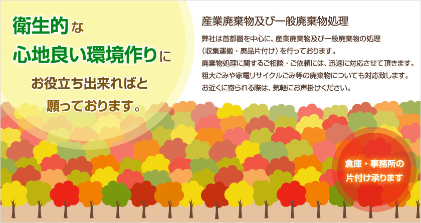 弊社は首都圏を中心に、産業廃棄物及び一般廃棄物の処理（収集運搬・廃品片付け）を行っております。廃棄物処理に関するご相談・ご依頼は、迅速に対応させて頂きます。粗大ごみや家電リサイクルゴミ等の廃棄物についても同様にお困りの際は、どうぞ気軽にお声掛け下さい。